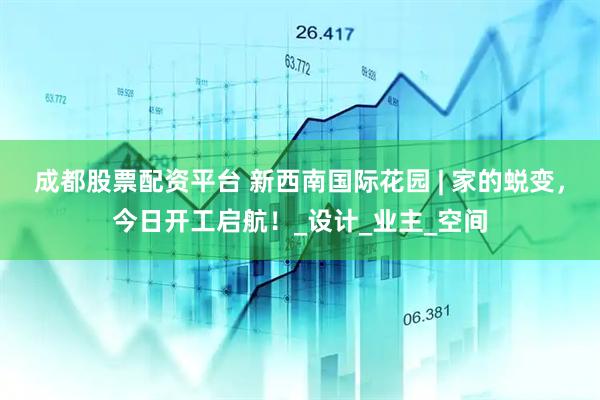 成都股票配资平台 新西南国际花园 | 家的蜕变，今日开工启航！_设计_业主_空间
