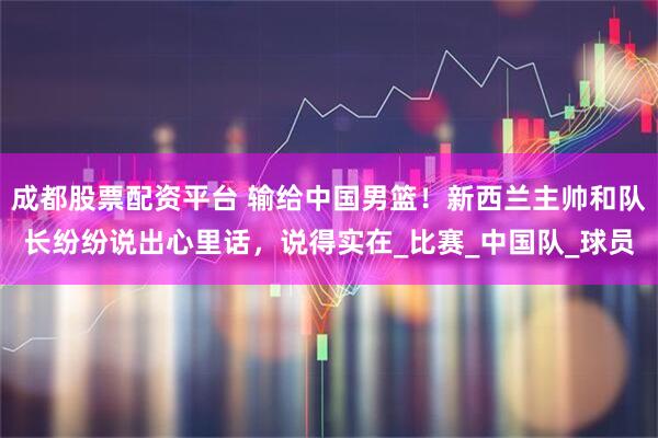 成都股票配资平台 输给中国男篮！新西兰主帅和队长纷纷说出心里话，说得实在_比赛_中国队_球员