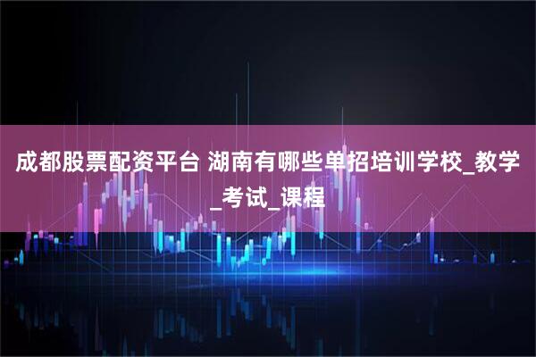成都股票配资平台 湖南有哪些单招培训学校_教学_考试_课程