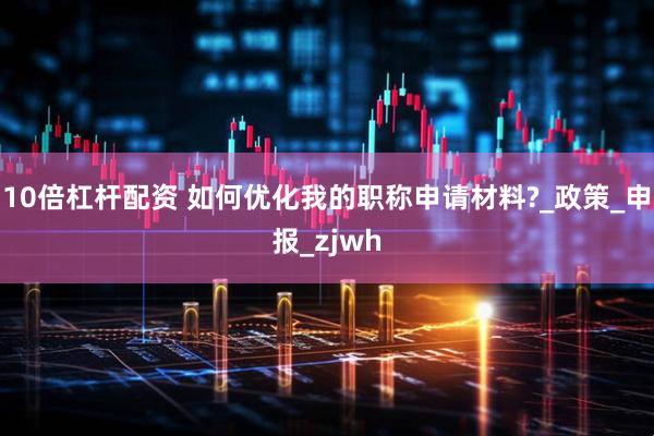 10倍杠杆配资 如何优化我的职称申请材料?_政策_申报_zjwh