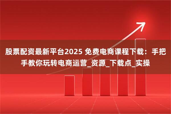 股票配资最新平台2025 免费电商课程下载：手把手教你玩转电商运营_资源_下载点_实操