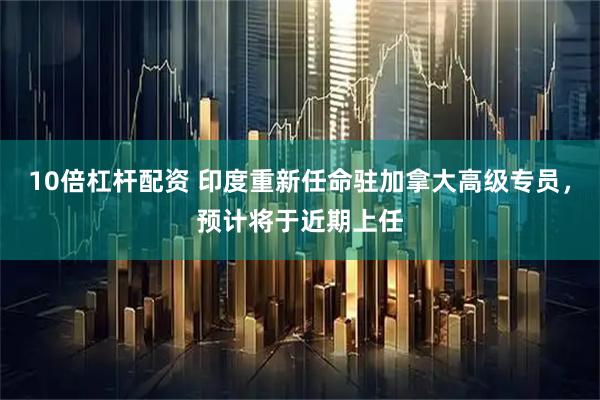 10倍杠杆配资 印度重新任命驻加拿大高级专员，预计将于近期上任