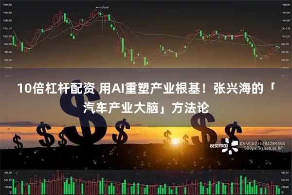 10倍杠杆配资 用AI重塑产业根基！张兴海的「汽车产业大脑」方法论