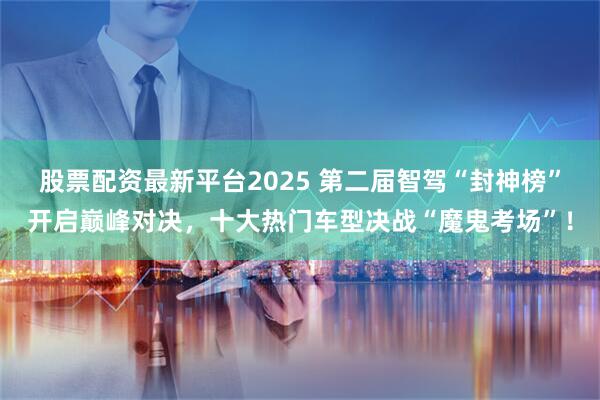 股票配资最新平台2025 第二届智驾“封神榜”开启巅峰对决，十大热门车型决战“魔鬼考场”！