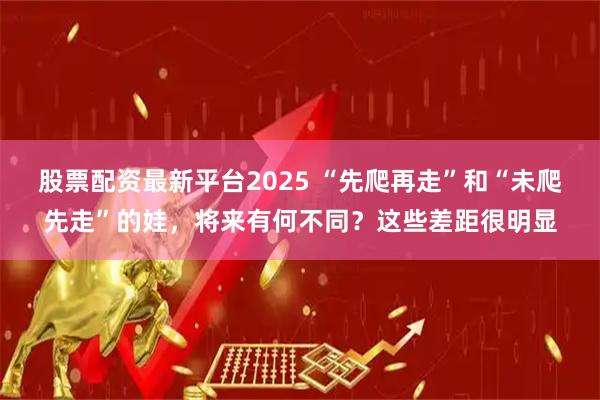 股票配资最新平台2025 “先爬再走”和“未爬先走”的娃，将来有何不同？这些差距很明显