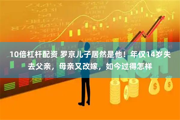 10倍杠杆配资 罗京儿子居然是他！年仅14岁失去父亲，母亲又改嫁，如今过得怎样