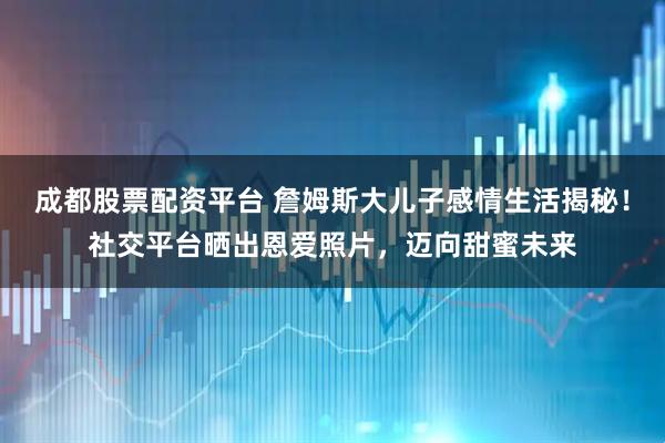 成都股票配资平台 詹姆斯大儿子感情生活揭秘！社交平台晒出恩爱照片，迈向甜蜜未来