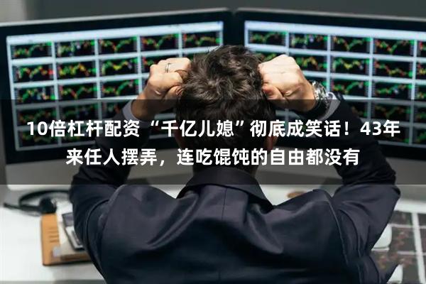 10倍杠杆配资 “千亿儿媳”彻底成笑话！43年来任人摆弄，连吃馄饨的自由都没有