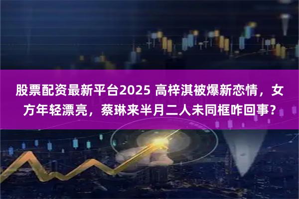 股票配资最新平台2025 高梓淇被爆新恋情，女方年轻漂亮，蔡琳来半月二人未同框咋回事？