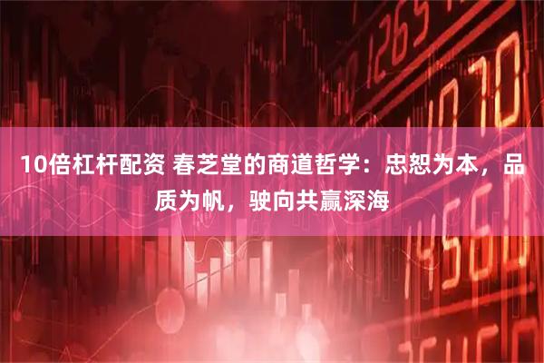 10倍杠杆配资 春芝堂的商道哲学：忠恕为本，品质为帆，驶向共赢深海
