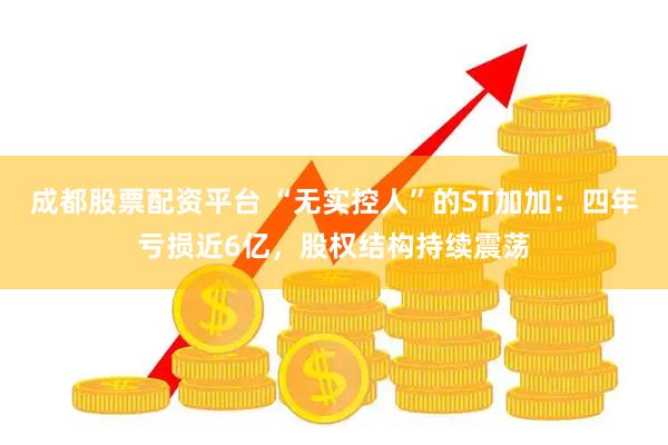 成都股票配资平台 “无实控人”的ST加加：四年亏损近6亿，股权结构持续震荡