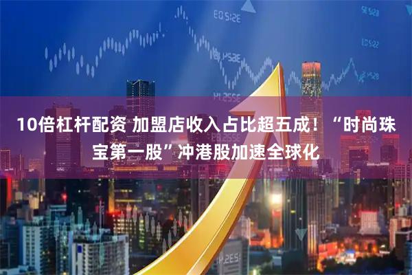 10倍杠杆配资 加盟店收入占比超五成！“时尚珠宝第一股”冲港股加速全球化