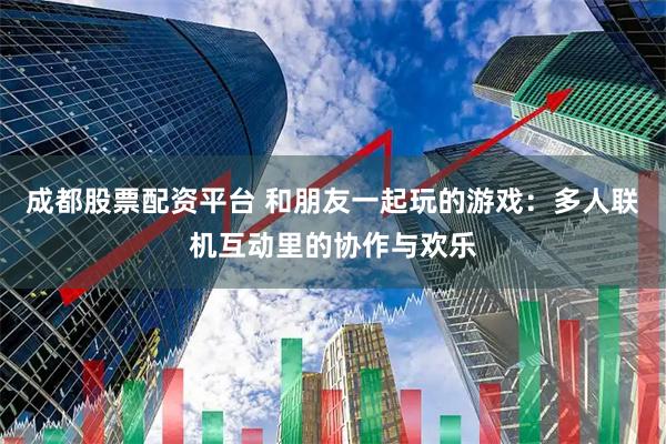 成都股票配资平台 和朋友一起玩的游戏：多人联机互动里的协作与欢乐