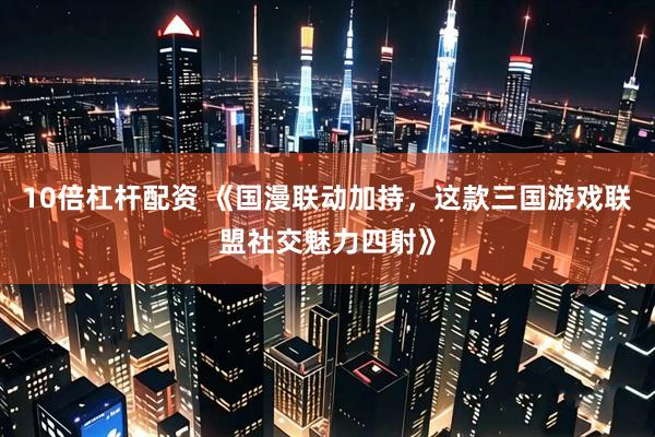 10倍杠杆配资 《国漫联动加持，这款三国游戏联盟社交魅力四射》