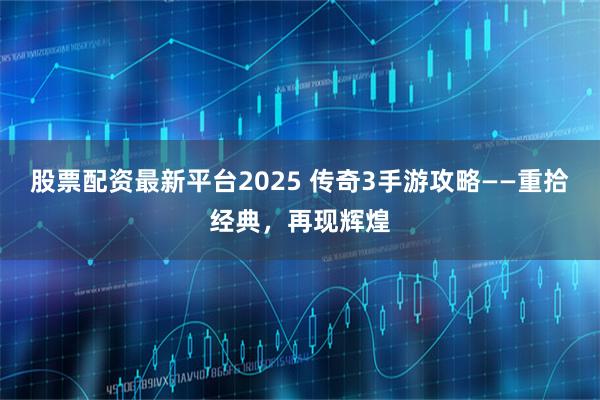 股票配资最新平台2025 传奇3手游攻略——重拾经典，再现辉煌