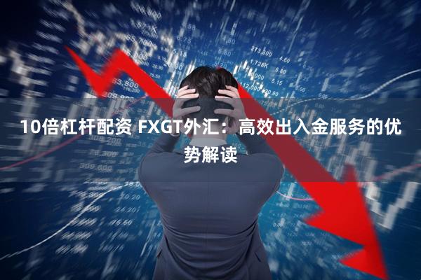 10倍杠杆配资 FXGT外汇：高效出入金服务的优势解读